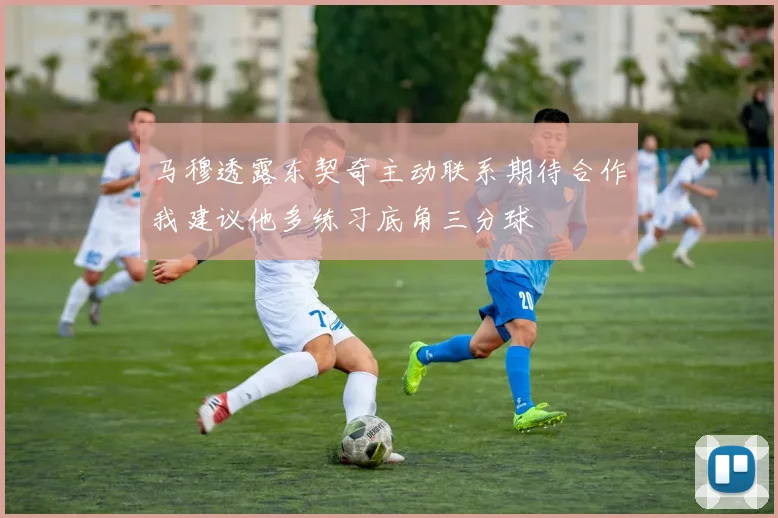 马穆透露东契奇主动联系期待合作我建议他多练习底角三分球