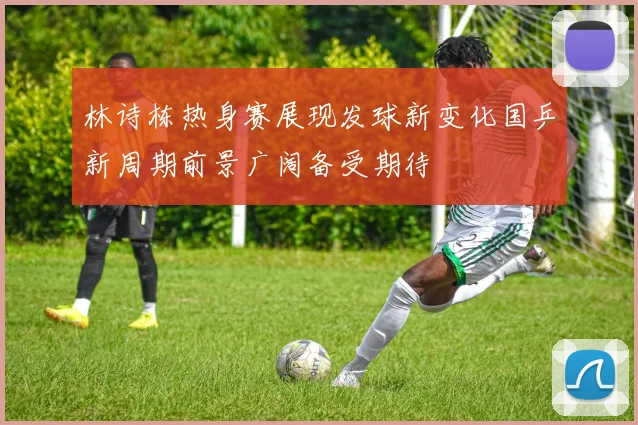 林诗栋热身赛展现发球新变化国乒新周期前景广阔备受期待