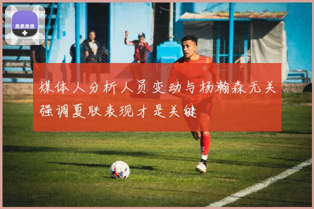 媒体人分析人员变动与杨瀚森无关强调夏联表现才是关键