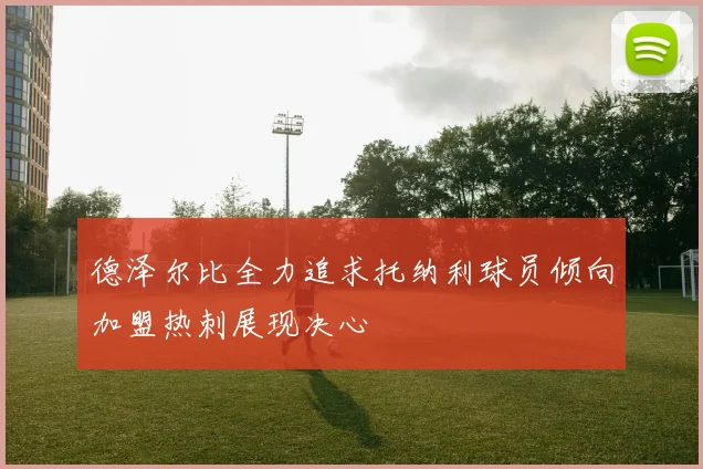 德泽尔比全力追求托纳利球员倾向加盟热刺展现决心