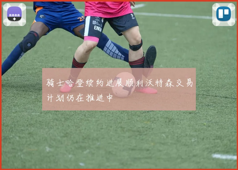 骑士哈登续约进展顺利沃特森交易计划仍在推进中