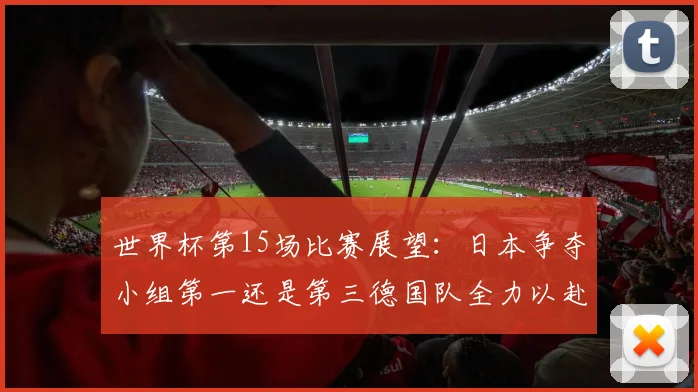 世界杯第15场比赛展望:日本争夺小组第一还是第三德国队全力以赴不轻言放水