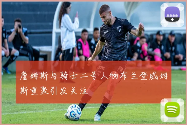 詹姆斯与骑士二号人物布兰登威姆斯重聚引发关注